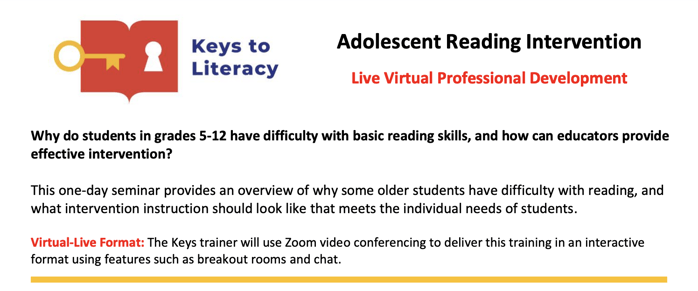 Keys to Literacy: Adolescent Reading Intervention: Live Virtual Professional Development. Why do students in grades 5-12 have difficulty with basic reading skills, and how can educators provide effective intervention? This one-day seminar provides an overview of why some older students have difficulty with reading, and what intervention instruction should look like that meets the individual needs of students. Virtual-Live Format: The Keys trainer will use Zoom video conferencing to deliver this training in an interactive format using features such as breakout rooms and chat. 
