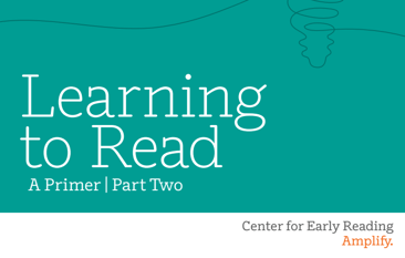 Learning to Read, A Primer, Part Two. From Center for Early Reading at Amplify.